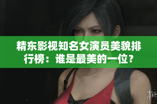 精東影視知名女演員美貌排行榜：誰(shuí)是最美的一位？