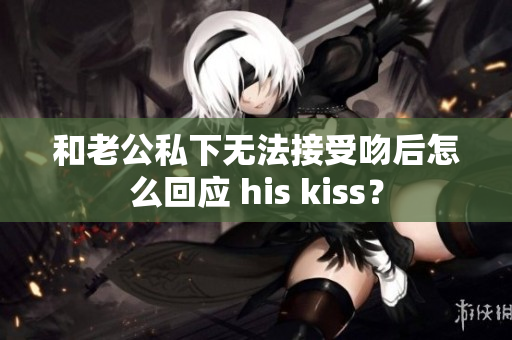 和老公私下無法接受吻后怎么回應(yīng) his kiss？