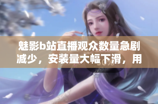 魅影b站直播觀眾數(shù)量急劇減少，安裝量大幅下滑，用戶關(guān)注度持續(xù)下滑