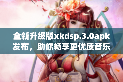 全新升級(jí)版xkdsp.3.0apk發(fā)布，助你暢享更優(yōu)質(zhì)音樂(lè)體驗(yàn)