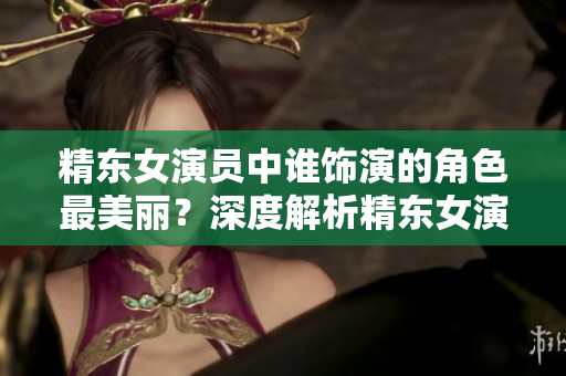 精東女演員中誰(shuí)飾演的角色最美麗？深度解析精東女演員們的美麗之謎