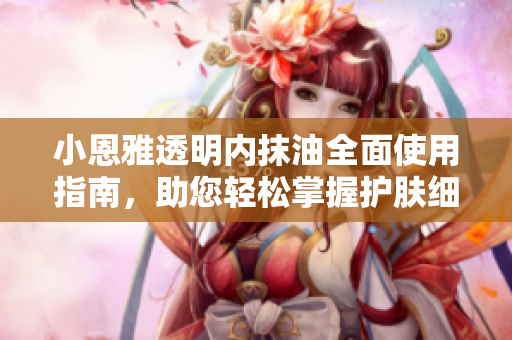 小恩雅透明內(nèi)抹油全面使用指南，助您輕松掌握護(hù)膚細(xì)節(jié)