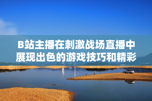 B站主播在刺激戰(zhàn)場直播中展現(xiàn)出色的游戲技巧和精彩表現(xiàn)