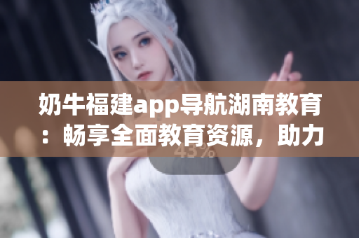 奶牛福建app導航湖南教育：暢享全面教育資源，助力學習提升