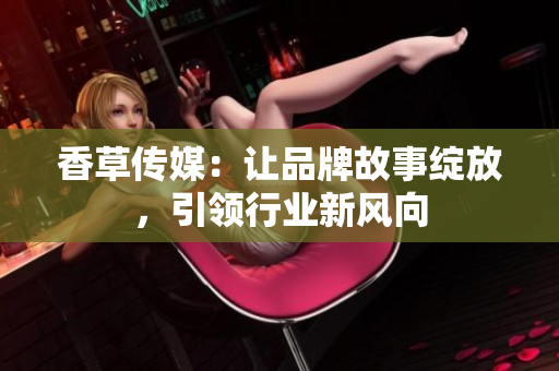 香草傳媒：讓品牌故事綻放，引領(lǐng)行業(yè)新風(fēng)向