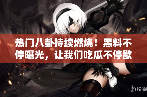 熱門八卦持續(xù)燃燒！黑料不停曝光，讓我們吃瓜不停歇