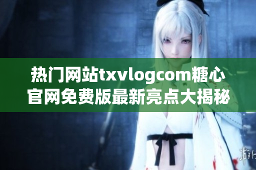 熱門網(wǎng)站txvlogcom糖心官網(wǎng)免費(fèi)版最新亮點(diǎn)大揭秘