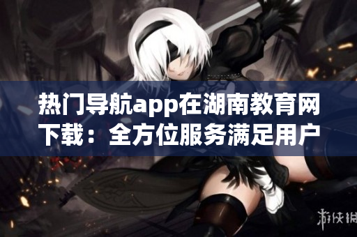 熱門導(dǎo)航app在湖南教育網(wǎng)下載：全方位服務(wù)滿足用戶需求