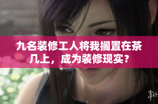九名裝修工人將我擱置在茶幾上，成為裝修現(xiàn)實(shí)？