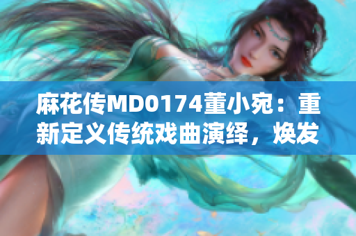 麻花傳MD0174董小宛：重新定義傳統(tǒng)戲曲演繹，煥發(fā)新時(shí)代魅力