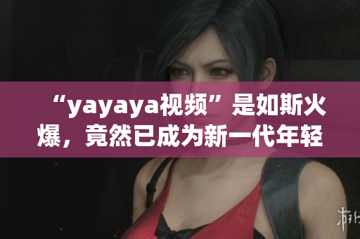 “yayaya視頻”是如斯火爆，竟然已成為新一代年輕人的寵愛！