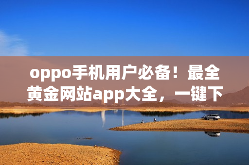 oppo手機用戶必備！最全黃金網(wǎng)站app大全，一鍵下載應用盡享金色互聯(lián)快感