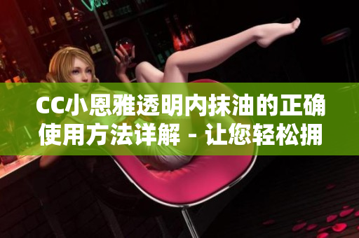 CC小恩雅透明內抹油的正確使用方法詳解 - 讓您輕松擁有清透水潤肌膚