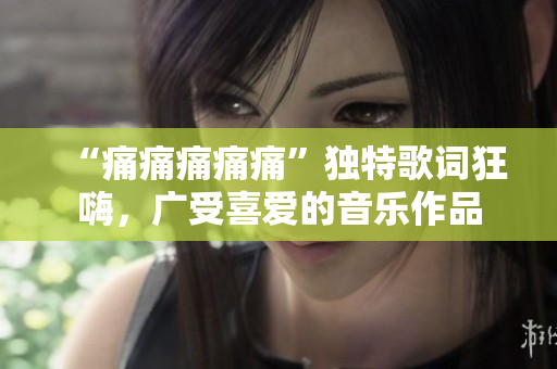 “痛痛痛痛痛”獨(dú)特歌詞狂嗨，廣受喜愛的音樂作品