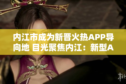 內(nèi)江市成為新晉火熱APP導(dǎo)向地 目光聚焦內(nèi)江：新型APP引領(lǐng)您發(fā)現(xiàn)驚喜！