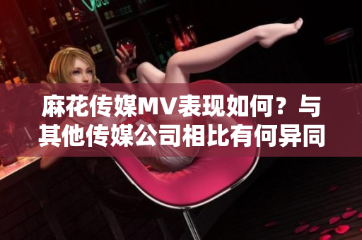 麻花傳媒MV表現(xiàn)如何？與其他傳媒公司相比有何異同？