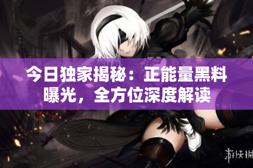 今日獨家揭秘：正能量黑料曝光，全方位深度解讀