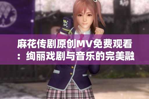 麻花傳劇原創(chuàng)MV免費(fèi)觀看：絢麗戲劇與音樂的完美融合