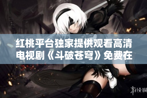 紅桃平臺(tái)獨(dú)家提供觀看高清電視劇《斗破蒼穹》免費(fèi)在線服務(wù)