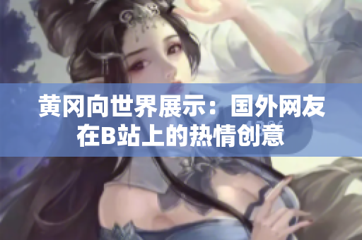 黃岡向世界展示：國外網(wǎng)友在B站上的熱情創(chuàng)意