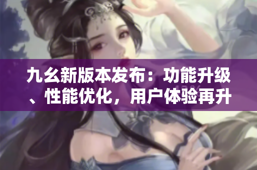 九幺新版本發(fā)布：功能升級、性能優(yōu)化，用戶體驗再升級