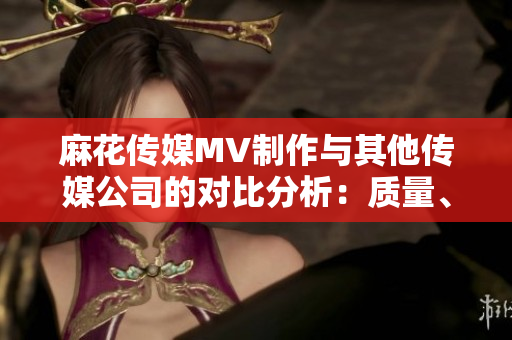 麻花傳媒MV制作與其他傳媒公司的對(duì)比分析：質(zhì)量、創(chuàng)意和市場(chǎng)表現(xiàn)