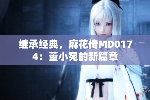 繼承經(jīng)典，麻花傳MD0174：董小宛的新篇章
