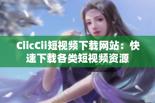 CiicCii短視頻下載網(wǎng)站：快速下載各類短視頻資源