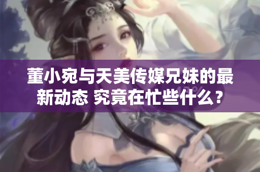 董小宛與天美傳媒兄妹的最新動(dòng)態(tài) 究竟在忙些什么？
