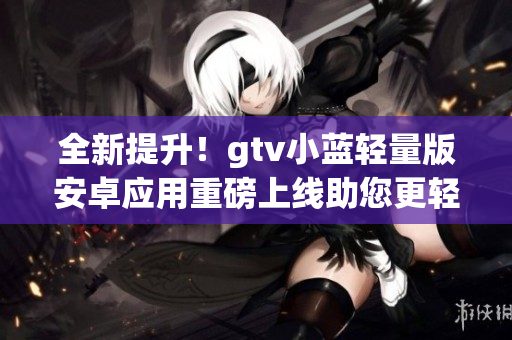 全新提升！gtv小藍(lán)輕量版安卓應(yīng)用重磅上線助您更輕松使用