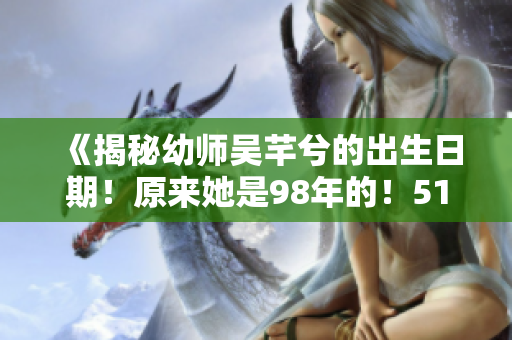 《揭秘幼師吳芊兮的出生日期！原來(lái)她是98年的！51老虎菜帶你吃瓜！》