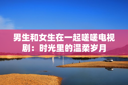 男生和女生在一起嗟嗟電視?。簳r(shí)光里的溫柔歲月