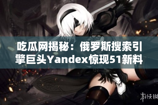吃瓜網(wǎng)揭秘：俄羅斯搜索引擎巨頭Yandex驚現(xiàn)51新料！