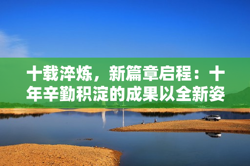 十載淬煉，新篇章啟程：十年辛勤積淀的成果以全新姿態(tài)煥發(fā)活力