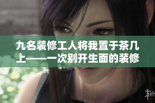 九名裝修工人將我置于茶幾上——一次別開(kāi)生面的裝修經(jīng)歷