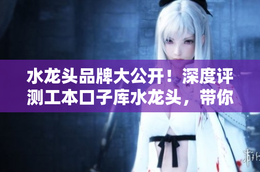 水龍頭品牌大公開！深度評測工本口子庫水龍頭，帶你了解關(guān)于這款水龍頭的一切