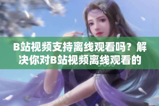 B站視頻支持離線觀看嗎？解決你對B站視頻離線觀看的疑問