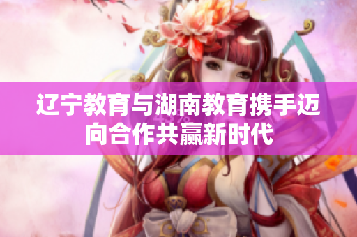 遼寧教育與湖南教育攜手邁向合作共贏新時代