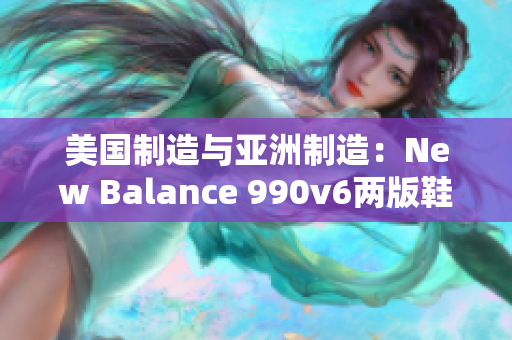 美國(guó)制造與亞洲制造：New Balance 990v6兩版鞋款對(duì)比