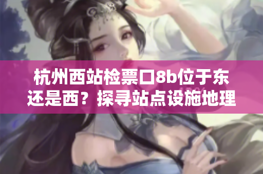 杭州西站檢票口8b位于東還是西？探尋站點設施地理位置特征，指引乘客高效出行。