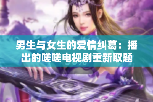 男生與女生的愛(ài)情糾葛：播出的嗟嗟電視劇重新取題