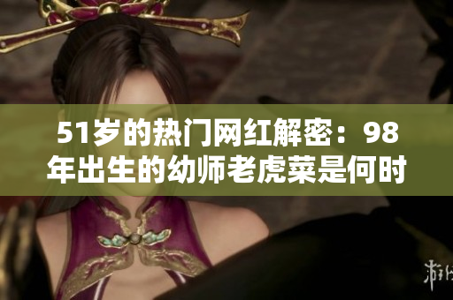 51歲的熱門網(wǎng)紅解密：98年出生的幼師老虎菜是何時(shí)出道的？