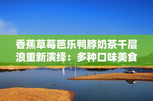 香蕉草莓芭樂(lè)鴨脖奶茶千層浪重新演繹：多種口味美食齊聚，精彩奶茶千層浪