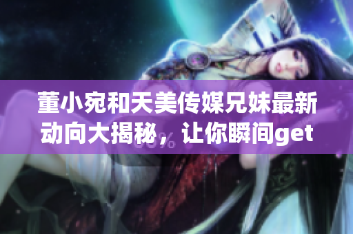 董小宛和天美傳媒兄妹最新動(dòng)向大揭秘，讓你瞬間get到他們的最新動(dòng)態(tài)!