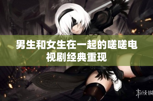 男生和女生在一起的嗟嗟電視劇經(jīng)典重現(xiàn)