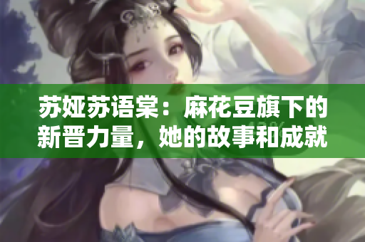 蘇婭蘇語棠：麻花豆旗下的新晉力量，她的故事和成就是怎樣的？