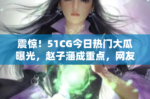 震驚！51CG今日熱門大瓜曝光，趙子涵成重點，網(wǎng)友熱議大瓜真相