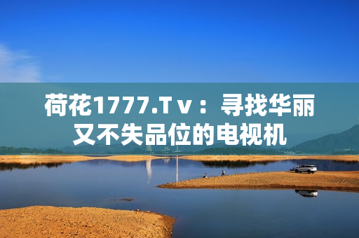 荷花1777.Tⅴ：尋找華麗又不失品位的電視機