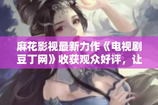 麻花影視最新力作《電視劇豆丁網(wǎng)》收獲觀眾好評，讓人期待不已