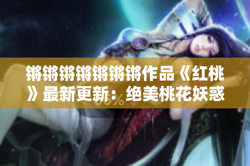 鏘鏘鏘鏘鏘鏘鏘作品《紅桃》最新更新：絕美桃花妖惑連環(huán)探！